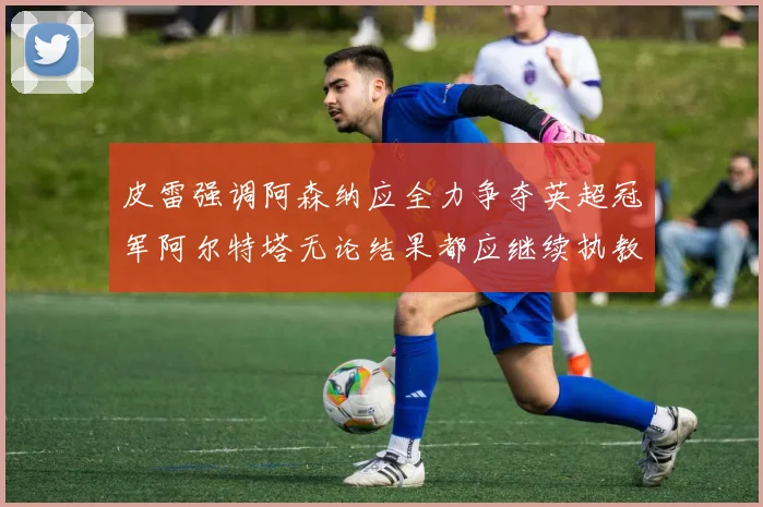 皮雷强调阿森纳应全力争夺英超冠军阿尔特塔无论结果都应继续执教
