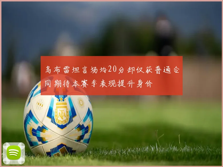 乌布雷坦言场均20分却仅获普通合同期待本赛季表现提升身价