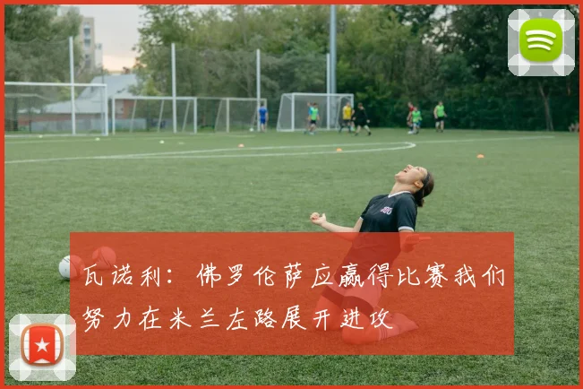 瓦诺利：佛罗伦萨应赢得比赛我们努力在米兰左路展开进攻