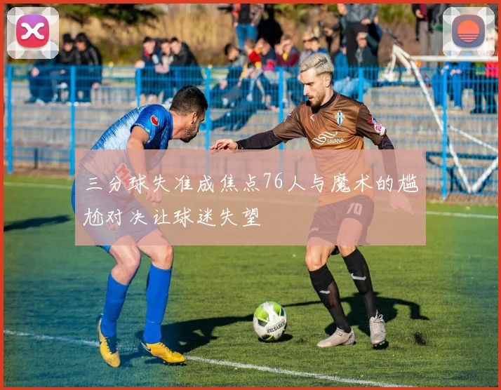 三分球失准成焦点76人与魔术的尴尬对决让球迷失望